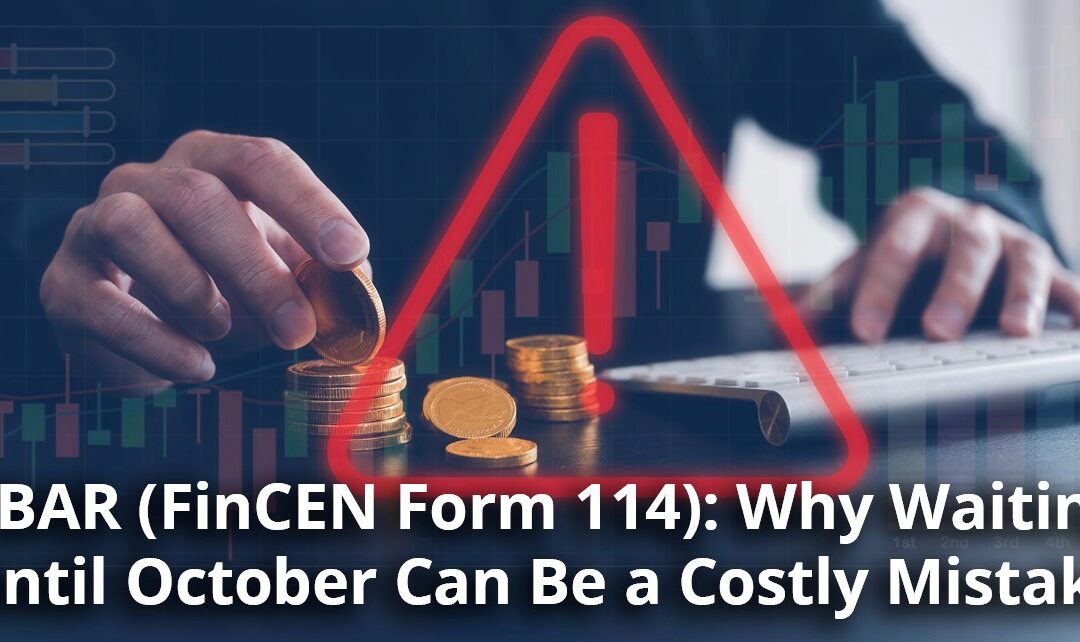 FBAR (FinCEN Form 114): Why Waiting Until October Can Be a Costly Mistake